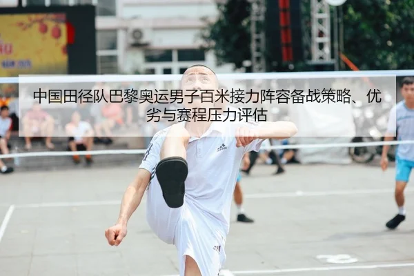中国田径队巴黎奥运男子百米接力阵容备战策略、优劣与赛程压力评估